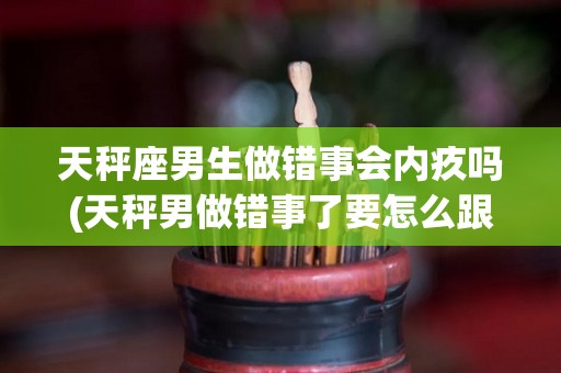 天秤座男生做错事会内疚吗(天秤男做错事了要怎么跟他说)