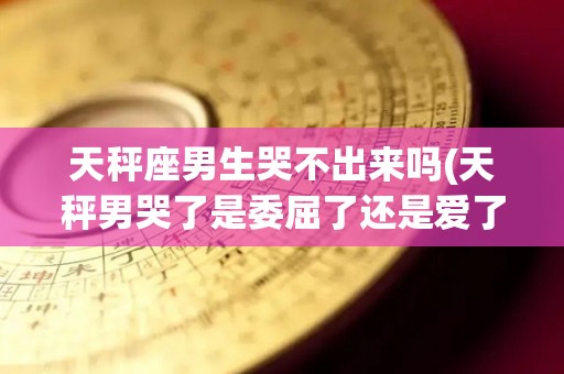 天秤座男生哭不出来吗(天秤男哭了是委屈了还是爱了)