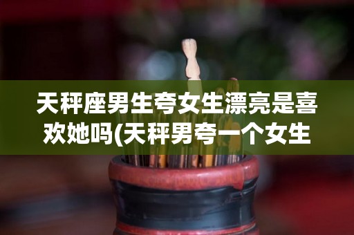 天秤座男生夸女生漂亮是喜欢她吗(天秤男夸一个女生漂亮)