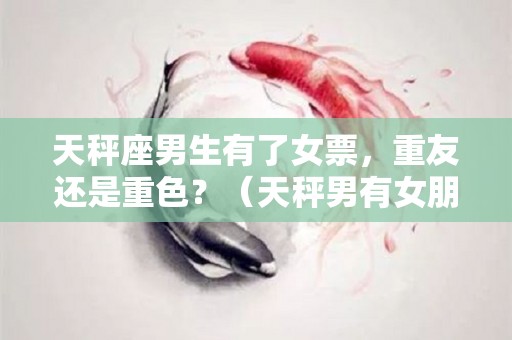 天秤座男生有了女票，重友还是重色？（天秤男有女朋友了还有机会吗）