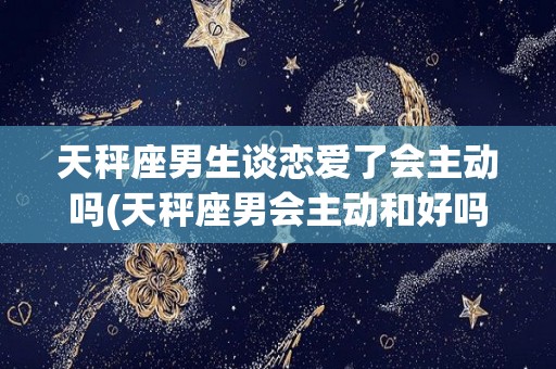 天秤座男生谈恋爱了会主动吗(天秤座男会主动和好吗)