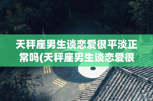 天秤座男生谈恋爱很平淡正常吗(天秤座男生谈恋爱很平淡正常吗为什么)