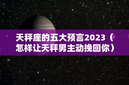天秤座的五大预言2023（怎样让天秤男主动挽回你）