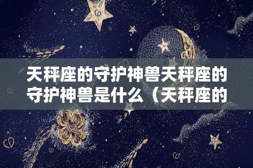 天秤座的守护神兽天秤座的守护神兽是什么（天秤座的守护神兽是什么?）