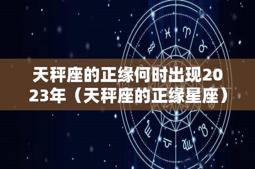 天秤座的正缘何时出现2023年（天秤座的正缘星座）