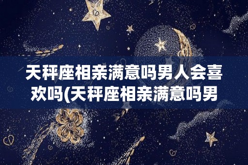 天秤座相亲满意吗男人会喜欢吗(天秤座相亲满意吗男人会喜欢吗知乎)