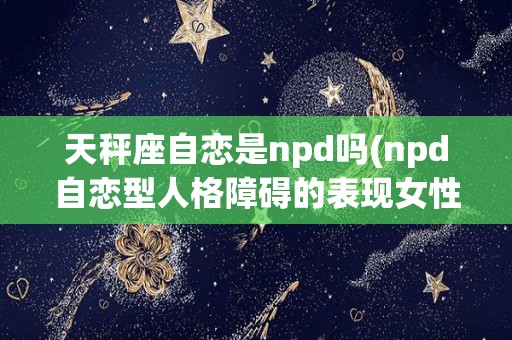 天秤座自恋是npd吗(npd自恋型人格障碍的表现女性)