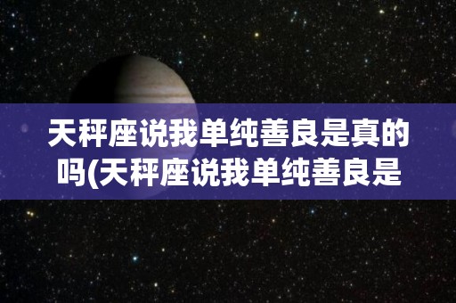 天秤座说我单纯善良是真的吗(天秤座说我单纯善良是真的吗怎么回答)