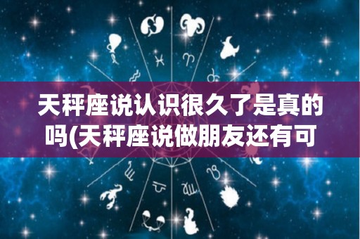天秤座说认识很久了是真的吗(天秤座说做朋友还有可能复合吗)