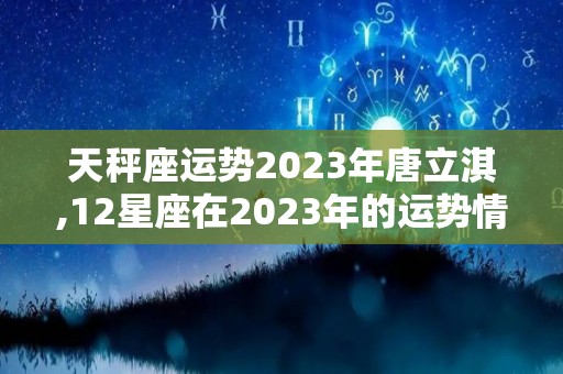 天秤座运势2023年唐立淇,12星座在2023年的运势情况怎么样？