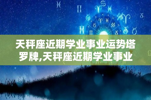 天秤座近期学业事业运势塔罗牌,天秤座近期学业事业运势塔罗牌本周白羊座告别新阶段
