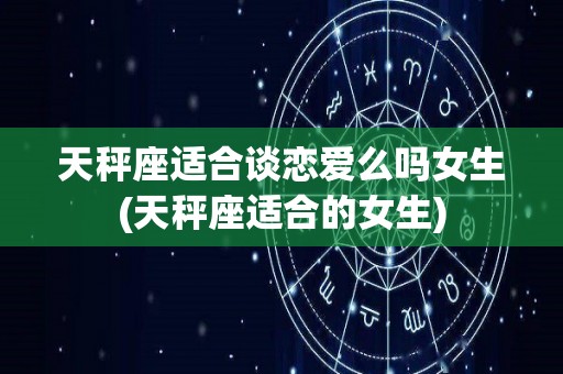 天秤座适合谈恋爱么吗女生(天秤座适合的女生)