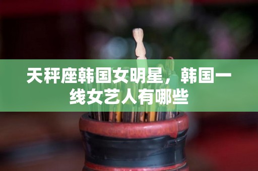天秤座韩国女明星，韩国一线女艺人有哪些