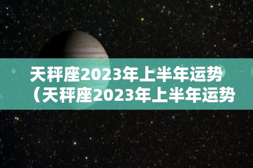 天秤座2023年上半年运势（天秤座2023年上半年运势及运程）