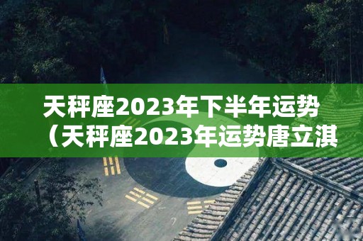 天秤座2023年下半年运势（天秤座2023年运势唐立淇）