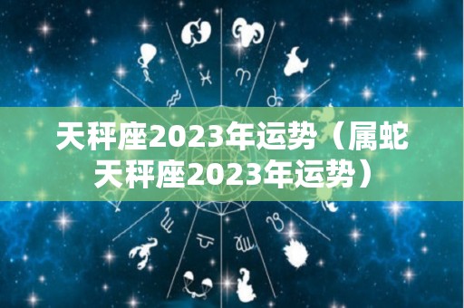 天秤座2023年运势（属蛇天秤座2023年运势）