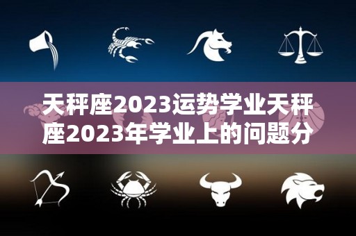 天秤座2023运势学业天秤座2023年学业上的问题分析的简单介绍