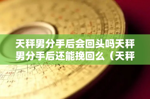 天秤男分手后会回头吗天秤男分手后还能挽回么（天秤男分手后会不会后悔）