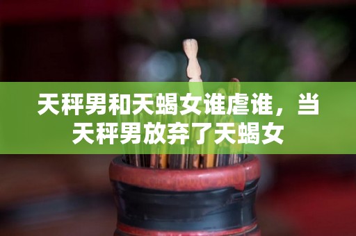 天秤男和天蝎女谁虐谁，当天秤男放弃了天蝎女