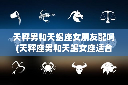 天秤男和天蝎座女朋友配吗(天秤座男和天蝎女座适合在一起吗)