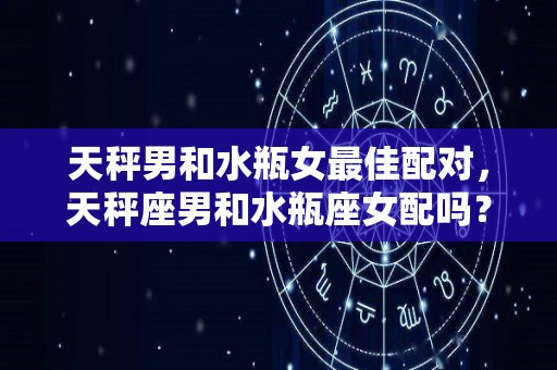 天秤男和水瓶女最佳配对，天秤座男和水瓶座女配吗？（天秤男和水瓶女的配对）