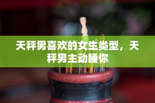 天秤男喜欢的女生类型，天秤男主动睡你