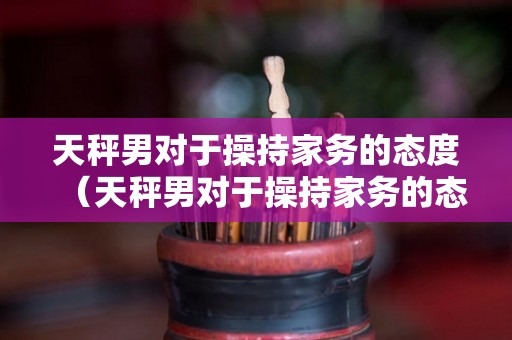 天秤男对于操持家务的态度（天秤男对于操持家务的态度是什么）