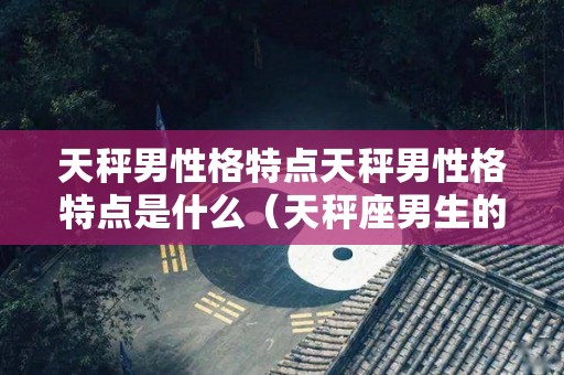天秤男性格特点天秤男性格特点是什么（天秤座男生的性格特点,审美观真强!）
