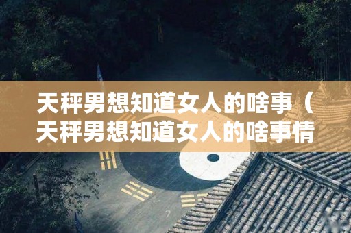 天秤男想知道女人的啥事（天秤男想知道女人的啥事情）