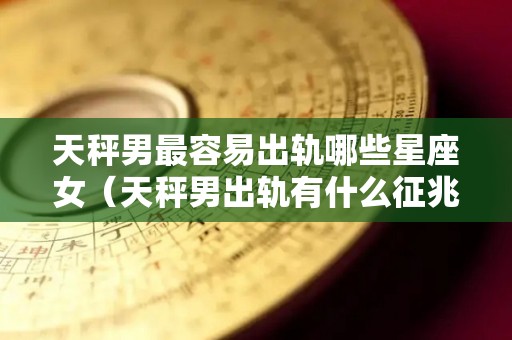 天秤男最容易出轨哪些星座女（天秤男出轨有什么征兆吗）