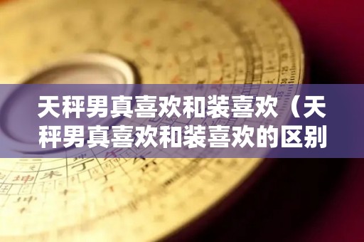 天秤男真喜欢和装喜欢（天秤男真喜欢和装喜欢的区别）