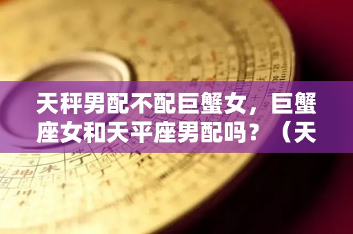 天秤男配不配巨蟹女，巨蟹座女和天平座男配吗？（天秤男和巨蟹女的匹配度是多少）