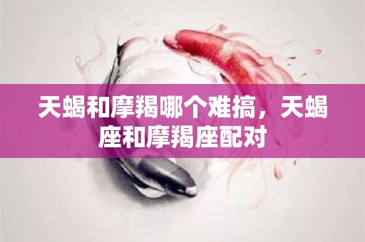 天蝎和摩羯哪个难搞，天蝎座和摩羯座配对