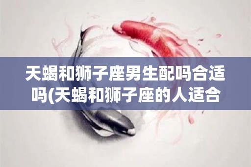 天蝎和狮子座男生配吗合适吗(天蝎和狮子座的人适合在一起吗)