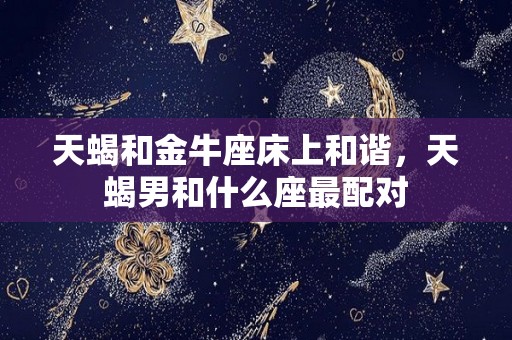 天蝎和金牛座床上和谐，天蝎男和什么座最配对