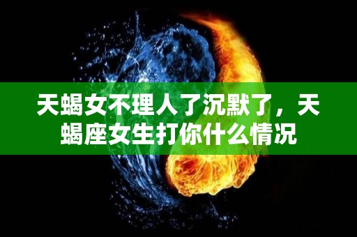 天蝎女不理人了沉默了，天蝎座女生打你什么情况