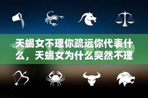 天蝎女不理你疏远你代表什么，天蝎女为什么突然不理我了