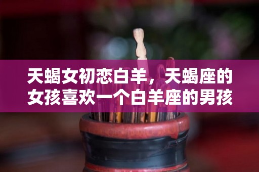 天蝎女初恋白羊，天蝎座的女孩喜欢一个白羊座的男孩会怎样？（天蝎女喜欢白羊男会怎么样）