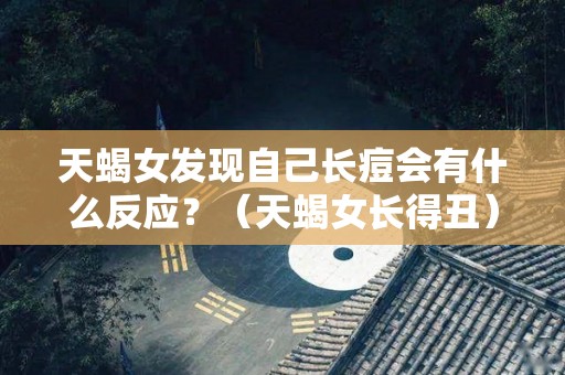 天蝎女发现自己长痘会有什么反应？（天蝎女长得丑）