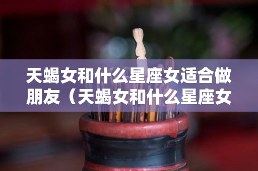 天蝎女和什么星座女适合做朋友（天蝎女和什么星座女适合做朋友关系）