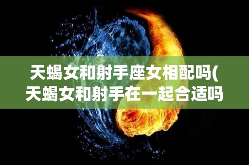 天蝎女和射手座女相配吗(天蝎女和射手在一起合适吗)