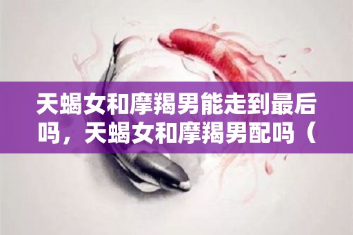 天蝎女和摩羯男能走到最后吗，天蝎女和摩羯男配吗（天蝎女和摩羯男的相处之道）