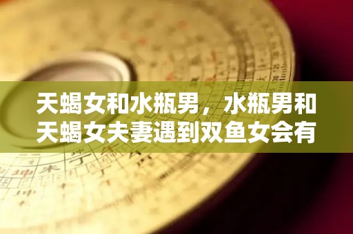 天蝎女和水瓶男，水瓶男和天蝎女夫妻遇到双鱼女会有什么结果（天蝎女和水瓶男做朋友怎么样）