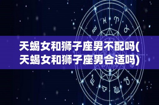 天蝎女和狮子座男不配吗(天蝎女和狮子座男合适吗)