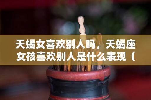 天蝎女喜欢别人吗，天蝎座女孩喜欢别人是什么表现（天蝎女喜欢别人撒娇吗）