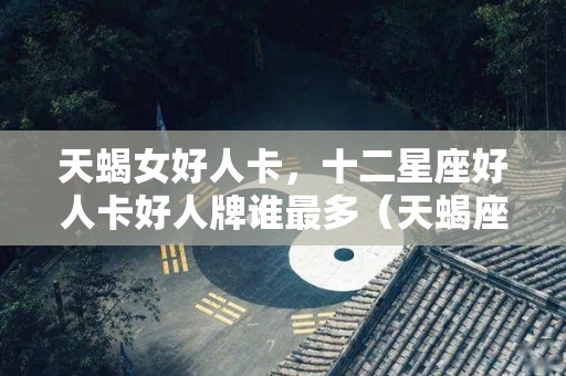 天蝎女好人卡，十二星座好人卡好人牌谁最多（天蝎座的好人）