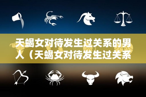 天蝎女对待发生过关系的男人（天蝎女对待发生过关系的男人怎样才算真爱）