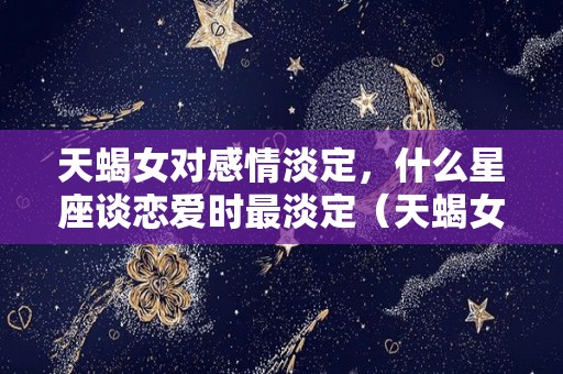 天蝎女对感情淡定，什么星座谈恋爱时最淡定（天蝎女对什么星座没有抵抗力）