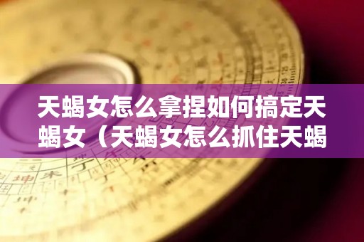 天蝎女怎么拿捏如何搞定天蝎女（天蝎女怎么抓住天蝎男的心）