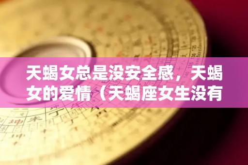 天蝎女总是没安全感，天蝎女的爱情（天蝎座女生没有安全感）